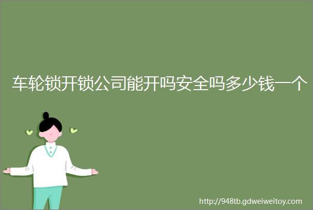 车轮锁开锁公司能开吗安全吗多少钱一个